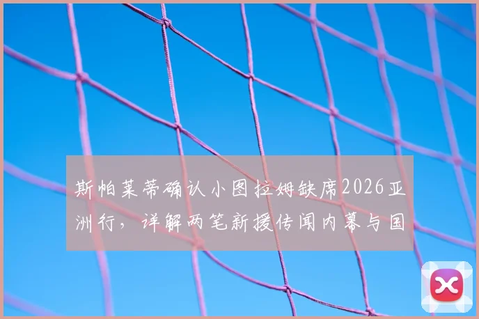 斯帕莱蒂确认小图拉姆缺席2026亚洲行，详解两笔新援传闻内幕与国际米兰夏季布局