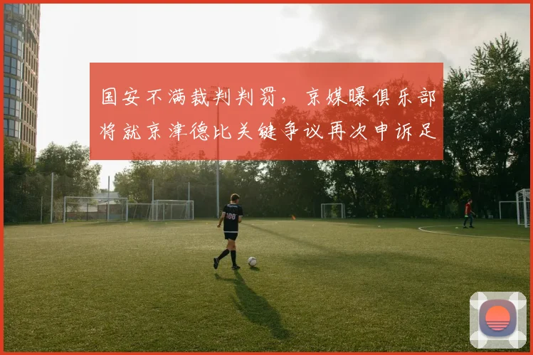 国安不满裁判判罚，京媒曝俱乐部将就京津德比关键争议再次申诉足协，球迷热议裁决标准