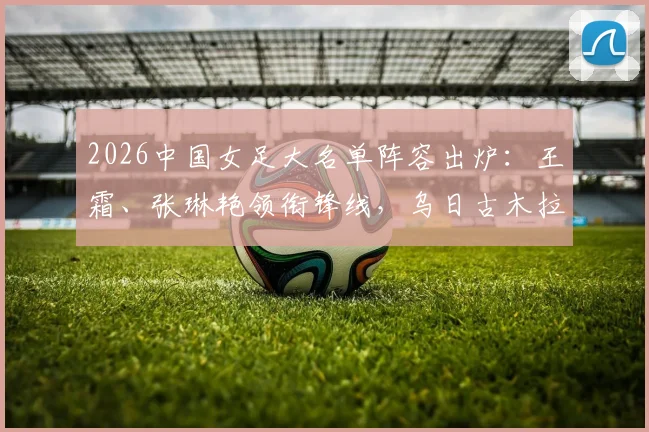 2026中国女足大名单阵容出炉：王霜、张琳艳领衔锋线，乌日古木拉司职前锋，新晋国脚邵子钦入选引关注