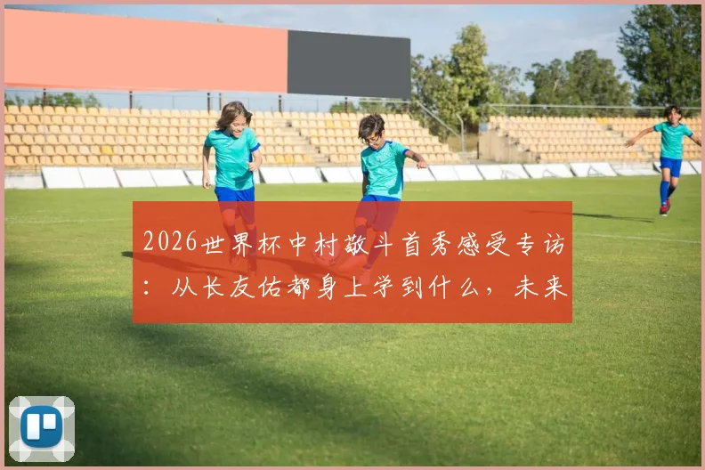 2026世界杯中村敬斗首秀感受专访：从长友佑都身上学到什么，未来目标与成长心路