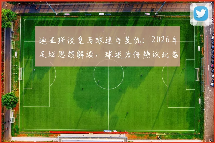 迪亚斯谈皇马球迷与复仇：2026年足坛恩怨解读，球迷为何热议此番言论