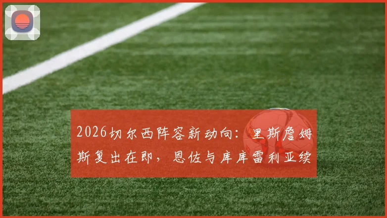 2026切尔西阵容新动向：里斯詹姆斯复出在即，恩佐与库库雷利亚续约谈判加速推进