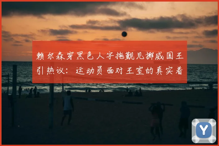 赖尔森穿黑色人字拖觐见挪威国王引热议：运动员面对王室的真实着装规则与松弛感来源解析