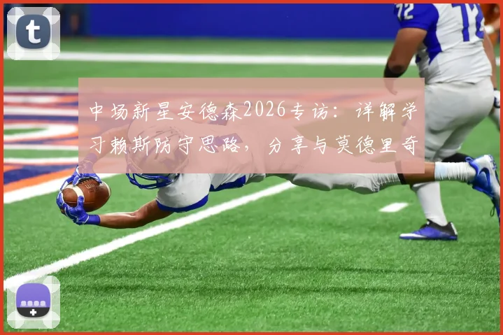 中场新星安德森2026专访：详解学习赖斯防守思路，分享与莫德里奇同场竞技的宝贵体验与成长心得