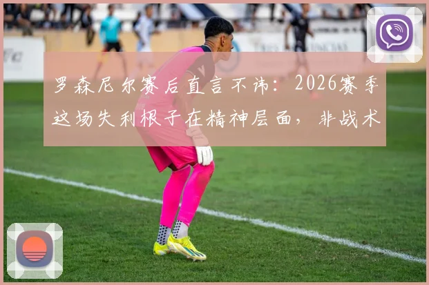 罗森尼尔赛后直言不讳：2026赛季这场失利根子在精神层面，非战术问题，坦言感到麻木与愤怒