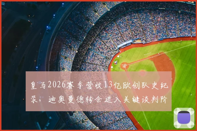 皇马2026赛季营收13亿欧创队史纪录,迪奥曼德转会进入关键谈判阶段,最新进展与财务状况深度解读