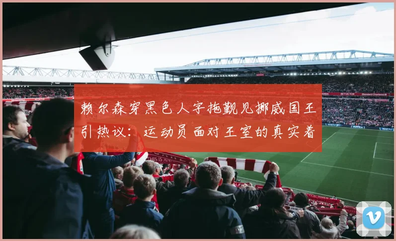 赖尔森穿黑色人字拖觐见挪威国王引热议：运动员面对王室的真实着装规则与松弛感来源解析