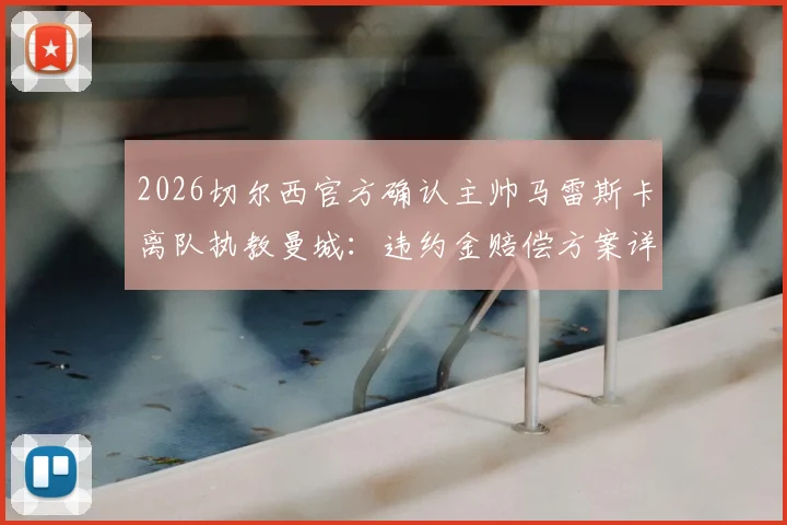 2026切尔西官方确认主帅马雷斯卡离队执教曼城:违约金赔偿方案详解,对双方俱乐部影响几何