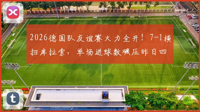 2026德国队友谊赛火力全开！7-1横扫库拉索，单场进球数碾压昨日四场总和