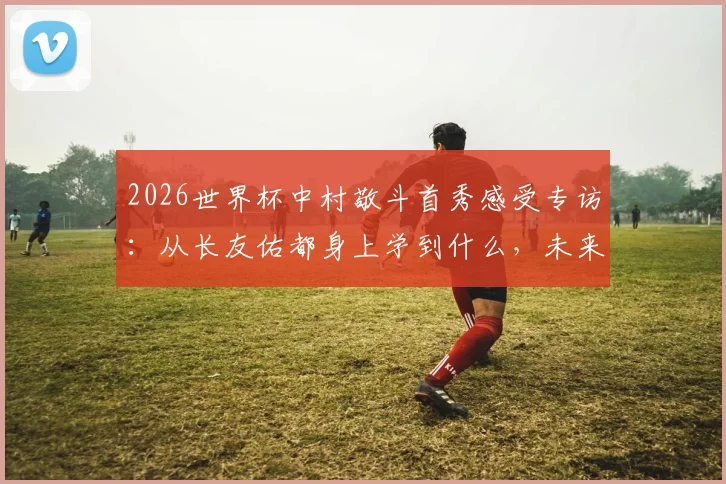 2026世界杯中村敬斗首秀感受专访:从长友佑都身上学到什么,未来目标与成长心路