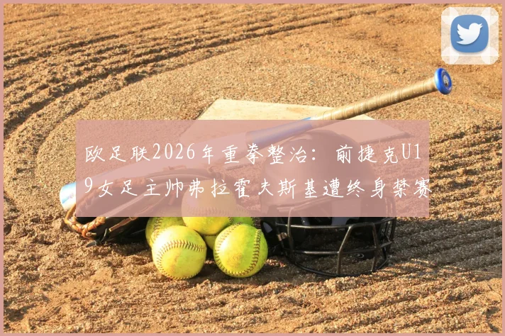 欧足联2026年重拳整治:前捷克U19女足主帅弗拉霍夫斯基遭终身禁赛,详解背后原因与行业警示