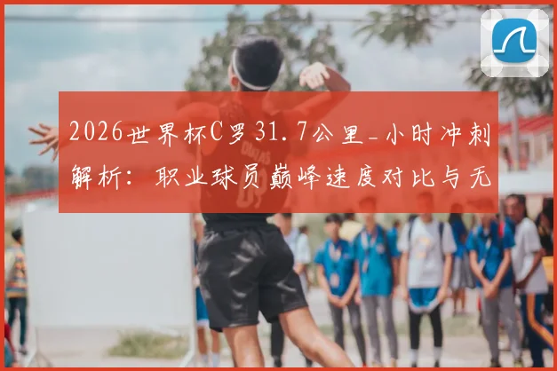 2026世界杯C罗31.7公里_小时冲刺解析：职业球员巅峰速度对比与无球跑动价值