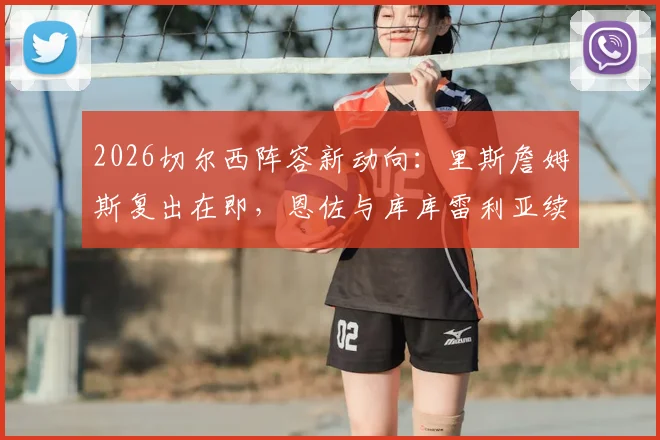 2026切尔西阵容新动向：里斯詹姆斯复出在即，恩佐与库库雷利亚续约谈判加速推进