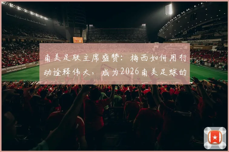 南美足联主席盛赞：梅西如何用行动诠释伟大，成为2026南美足球的真正骄傲与标杆
