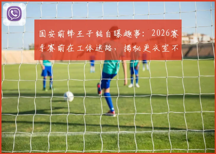 国安前锋王子铭自曝趣事：2026赛季赛前在工体迷路，揭秘更衣室不谈争冠的真实心态