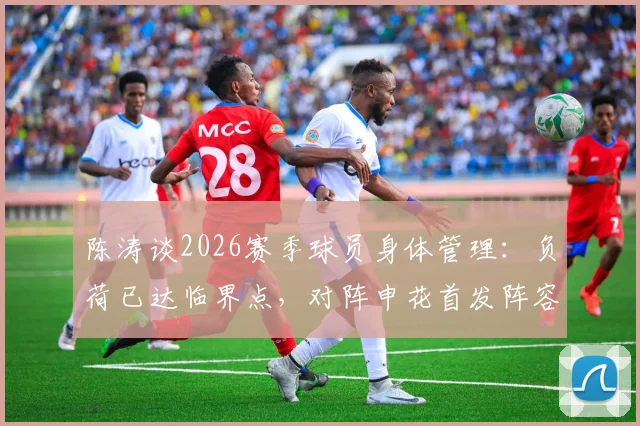 陈涛谈2026赛季球员身体管理：负荷已达临界点，对阵申花首发阵容将进行必要轮换
