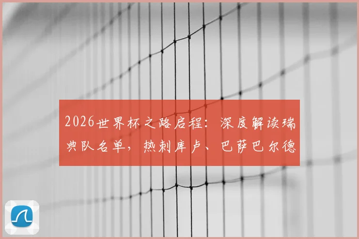2026世界杯之路启程：深度解读瑞典队名单，热刺库卢、巴萨巴尔德吉为何落选？