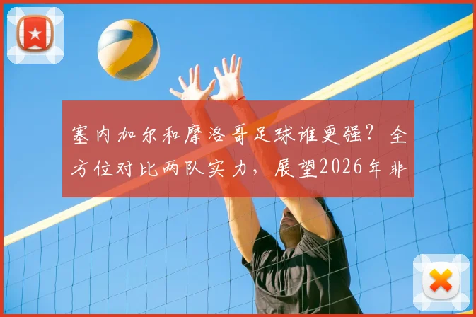 塞内加尔和摩洛哥足球谁更强？全方位对比两队实力，展望2026年非洲霸主之争