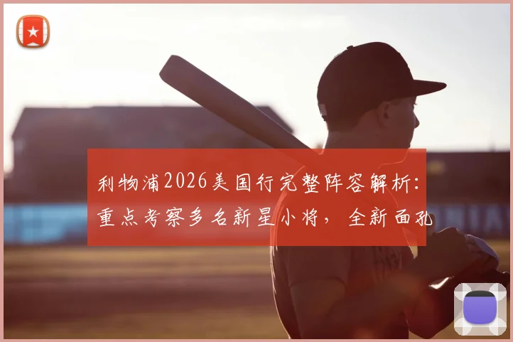 利物浦2026美国行完整阵容解析：重点考察多名新星小将，全新面孔谁能把握机会出场？