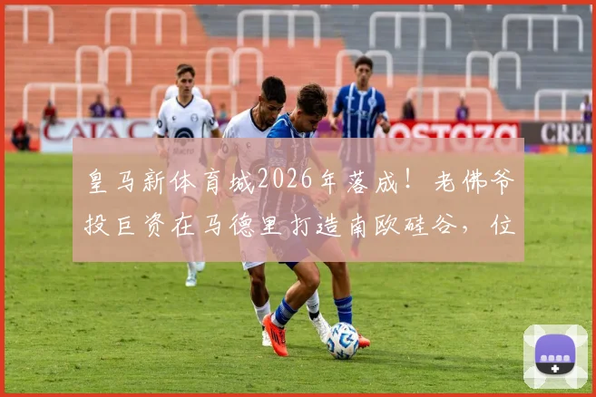 皇马新体育城2026年落成！老佛爷投巨资在马德里打造南欧硅谷，位置、规划及对比加州硅谷全解析