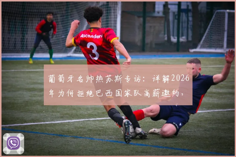 葡萄牙名帅热苏斯专访：详解2026年为何拒绝巴西国家队高薪邀约，首选弗拉门戈