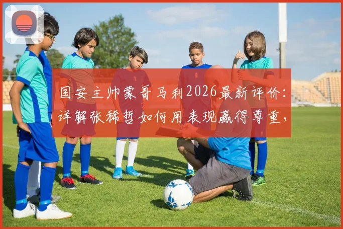 国安主帅蒙哥马利2026最新评价:详解张稀哲如何用表现赢得尊重,成为球队不可或缺的中流砥柱