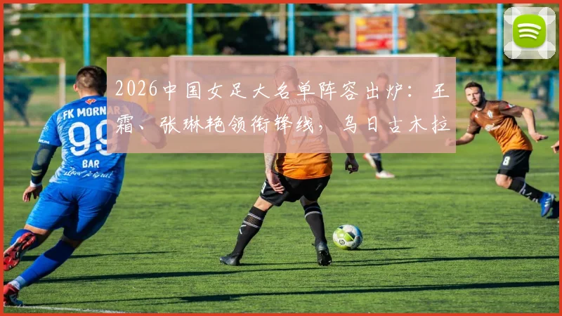 2026中国女足大名单阵容出炉：王霜、张琳艳领衔锋线，乌日古木拉司职前锋，新晋国脚邵子钦入选引关注