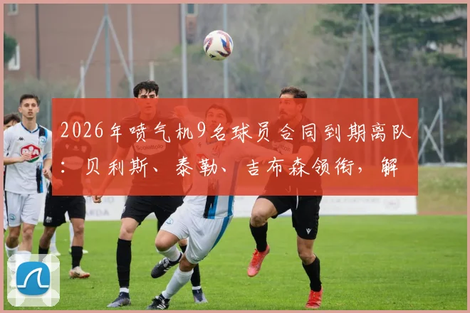 2026年喷气机9名球员合同到期离队：贝利斯、泰勒、吉布森领衔，解析球队阵容调整与未来引援方向
