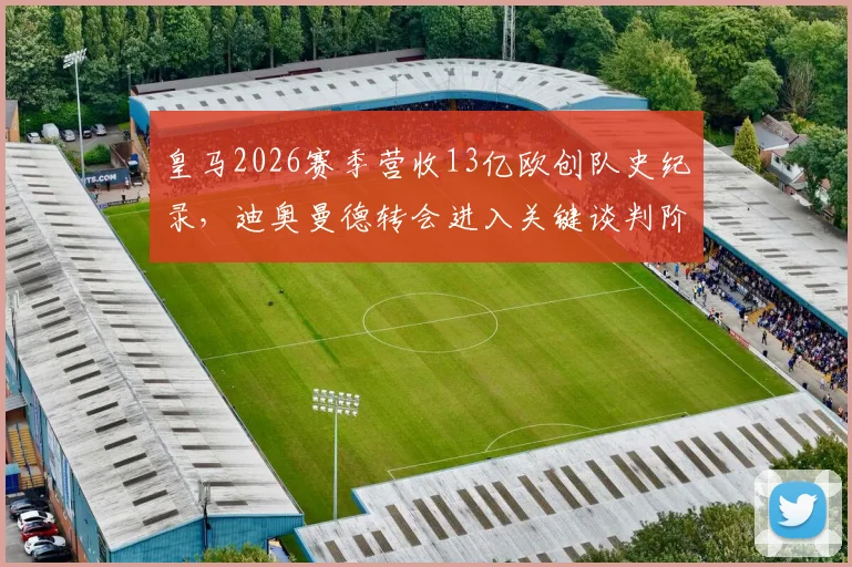 皇马2026赛季营收13亿欧创队史纪录，迪奥曼德转会进入关键谈判阶段，最新进展与财务状况深度解读