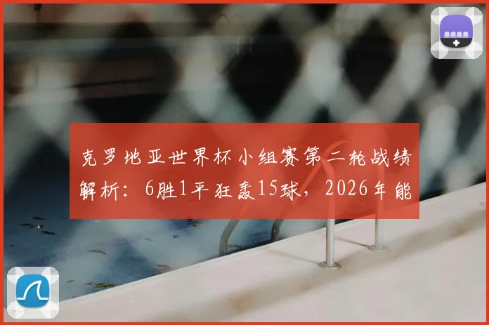 克罗地亚世界杯小组赛第二轮战绩解析：6胜1平狂轰15球，2026年能否延续不败神话？