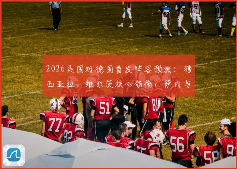 2026美国对德国首发阵容预测:穆西亚拉、维尔茨核心领衔,萨内与鲍曼出战前景分析