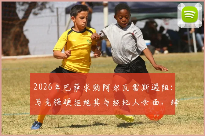 2026年巴萨求购阿尔瓦雷斯遇阻：马竞强硬拒绝其与经纪人会面，转会内幕与最新进展分析