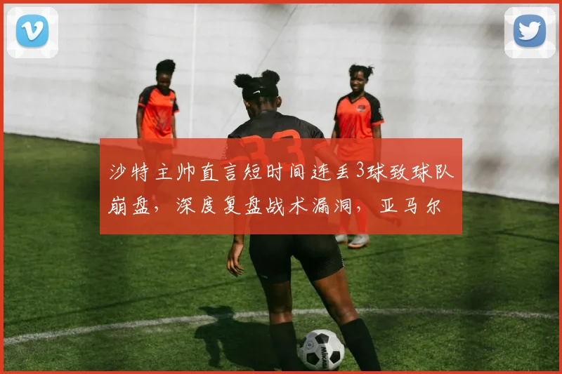 沙特主帅直言短时间连丢3球致球队崩盘，深度复盘战术漏洞，亚马尔2026世界杯前景被广泛看好