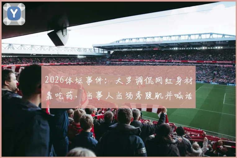 2026体坛事件：大罗调侃网红身材靠吃药，当事人当场秀腹肌并喊话验血自证清白