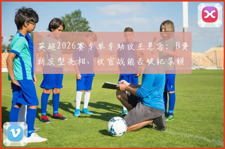 英超2026赛季单季助攻王悬念：B费新发型亮相，收官战能否破纪录锁定历史第一？