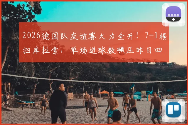 2026德国队友谊赛火力全开！7-1横扫库拉索，单场进球数碾压昨日四场总和