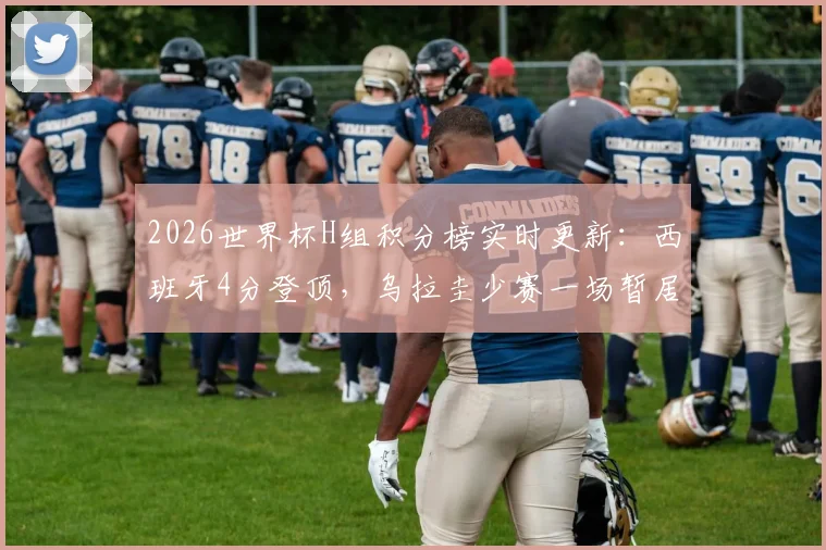 2026世界杯H组积分榜实时更新：西班牙4分登顶，乌拉圭少赛一场暂居次席，小组出线格局分析