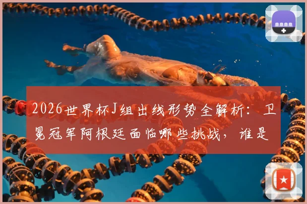 2026世界杯J组出线形势全解析：卫冕冠军阿根廷面临哪些挑战，谁是潜在搅局黑马？
