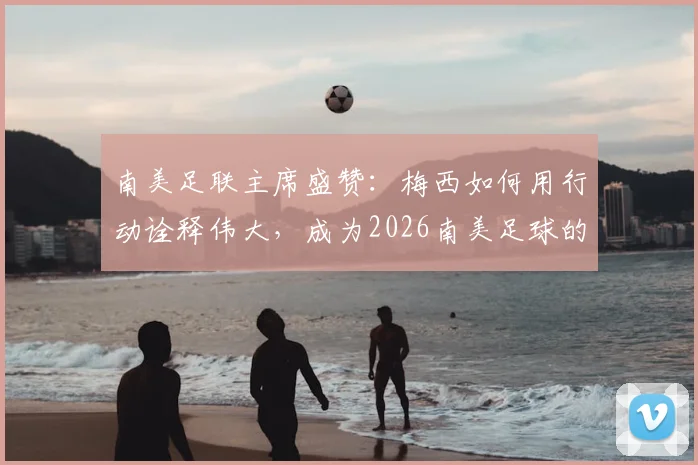 南美足联主席盛赞：梅西如何用行动诠释伟大，成为2026南美足球的真正骄傲与标杆