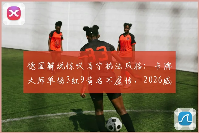 德国解说惊叹马宁执法风格：卡牌大师单场3红9黄名不虚传，2026威名远扬国际足坛