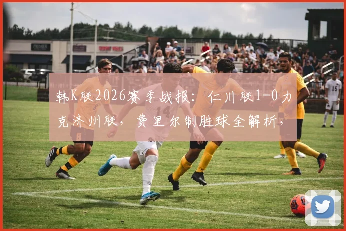 韩K联2026赛季战报:仁川联1-0力克济州联,费里尔制胜球全解析,附最新积分榜