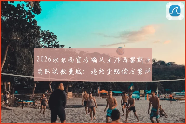 2026切尔西官方确认主帅马雷斯卡离队执教曼城：违约金赔偿方案详解，对双方俱乐部影响几何