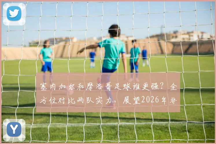 塞内加尔和摩洛哥足球谁更强?全方位对比两队实力,展望2026年非洲霸主之争