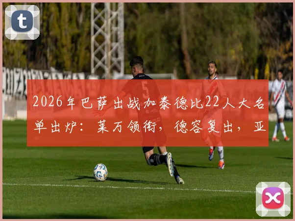 2026年巴萨出战加泰德比22人大名单出炉：莱万领衔，德容复出，亚马尔入选引热议