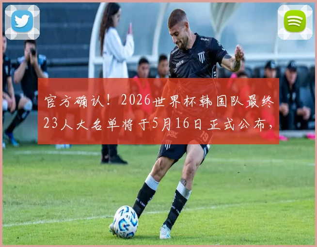 官方确认！2026世界杯韩国队最终23人大名单将于5月16日正式公布，附最新阵容预测及球员分析