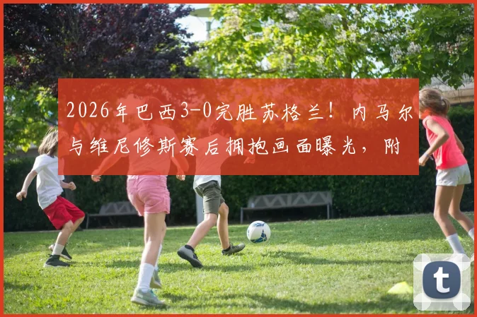 2026年巴西3-0完胜苏格兰!内马尔与维尼修斯赛后拥抱画面曝光,附比赛精彩集锦