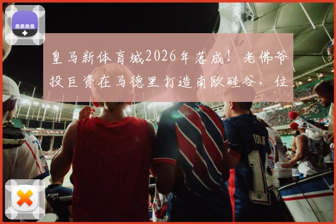皇马新体育城2026年落成!老佛爷投巨资在马德里打造南欧硅谷,位置、规划及对比加州硅谷全解析
