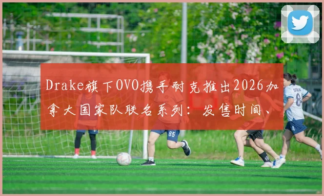 Drake旗下OVO携手耐克推出2026加拿大国家队联名系列：发售时间、购买渠道及价格全解析