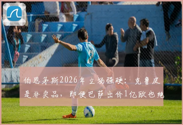 伯恩茅斯2026年立场强硬：克鲁皮是非卖品，即便巴萨出价1亿欧也绝不交易
