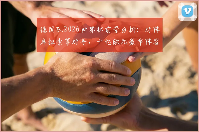 德国队2026世界杯前景分析:对阵库拉索等对手,十亿欧元豪华阵容能否夺冠?